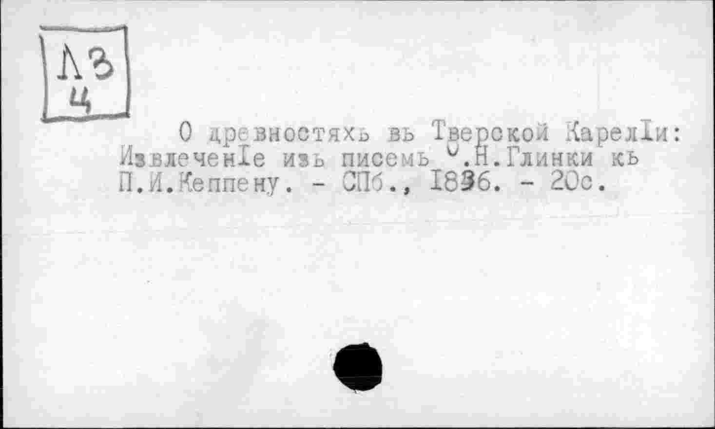 ﻿лъ ц J
О цревиостяхь вь Тверской ІКарелІи: Извлеченхе ивь писемь v.ri.Глинки’кь П.И.Кеппе ну. - СПб., 1836. - 20с.